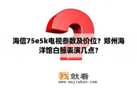 海信75e5k电视参数及价位？郑州海洋馆白鲸表演几点？