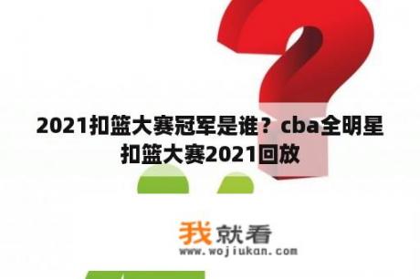 2021扣篮大赛冠军是谁？cba全明星扣篮大赛2021回放