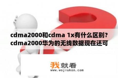 cdma2000和cdma 1x有什么区别？cdma2000华为的无线数据现在还可以用吗？