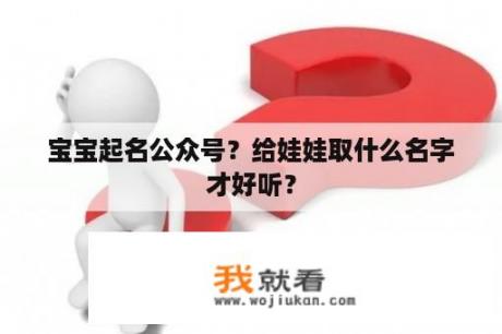 宝宝起名公众号？给娃娃取什么名字才好听？