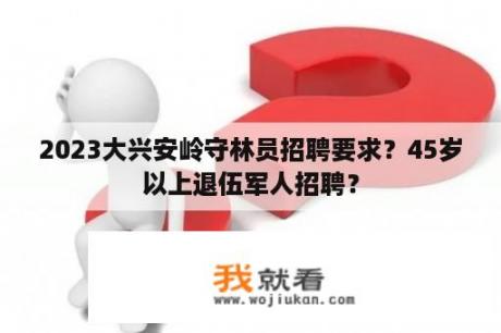 2023大兴安岭守林员招聘要求？45岁以上退伍军人招聘？