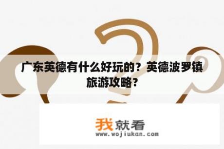 广东英德有什么好玩的？英德波罗镇旅游攻略？