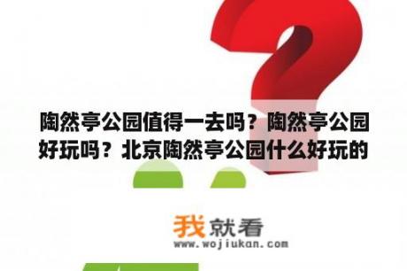 陶然亭公园值得一去吗？陶然亭公园好玩吗？北京陶然亭公园什么好玩的地方？