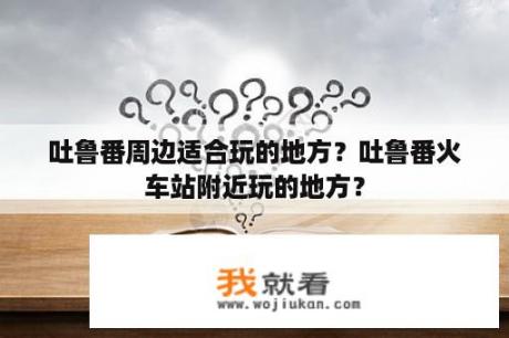 吐鲁番周边适合玩的地方？吐鲁番火车站附近玩的地方？