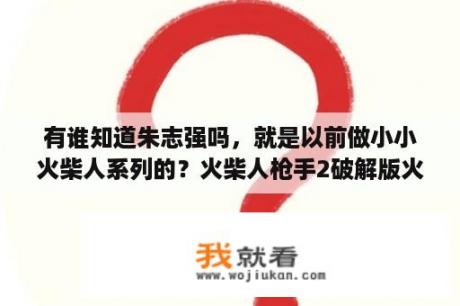 有谁知道朱志强吗，就是以前做小小火柴人系列的？火柴人枪手2破解版火柴人枪手2无限金币版 V1 0 3b 安卓版