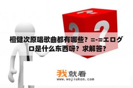 檀健次原唱歌曲都有哪些？=-=エログロ是什么东西呀？求解答？
