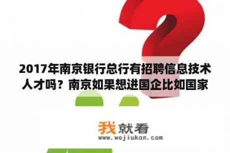 2017年南京银行总行有招聘信息技术人才吗？南京如果想进国企比如国家电网怎么找招聘信息，请详细点如果想去应聘怎么去？