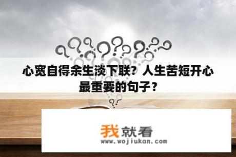 心宽自得余生淡下联？人生苦短开心最重要的句子？