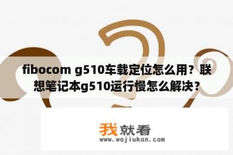 fibocom g510车载定位怎么用？联想笔记本g510运行慢怎么解决？