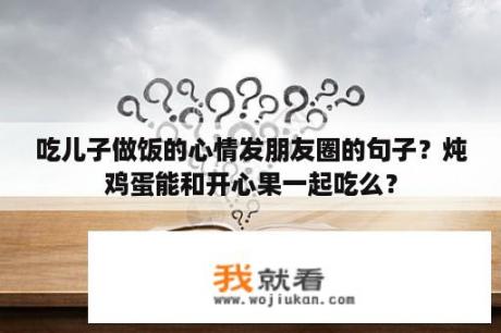 吃儿子做饭的心情发朋友圈的句子？炖鸡蛋能和开心果一起吃么？