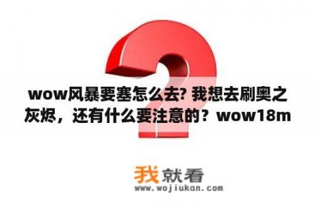 wow风暴要塞怎么去? 我想去刷奥之灰烬，还有什么要注意的？wow18m是什么？