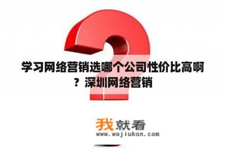 学习网络营销选哪个公司性价比高啊？深圳网络营销