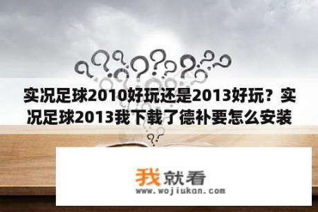 实况足球2010好玩还是2013好玩？实况足球2013我下载了德补要怎么安装啊？