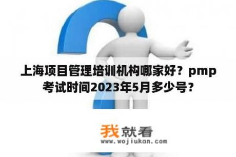 上海项目管理培训机构哪家好？pmp考试时间2023年5月多少号？