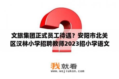 文旅集团正式员工待遇？安阳市北关区汉林小学招聘教师2023招小学语文教师吗？