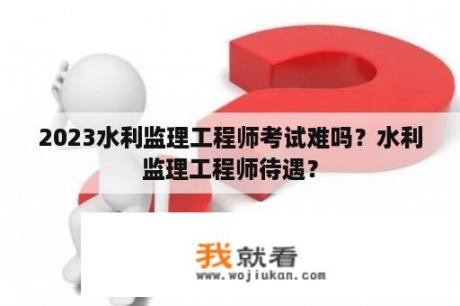 2023水利监理工程师考试难吗？水利监理工程师待遇？