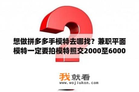 想做拼多多手模特去哪找？兼职平面模特一定要拍模特照交2000至6000元？