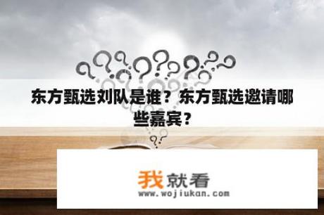 东方甄选刘队是谁？东方甄选邀请哪些嘉宾？