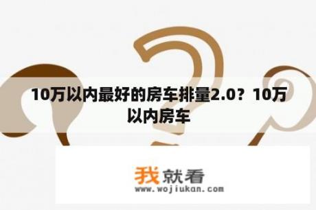 10万以内最好的房车排量2.0？10万以内房车