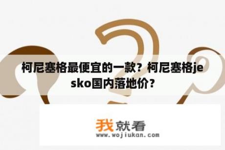 柯尼塞格最便宜的一款？柯尼塞格jesko国内落地价？