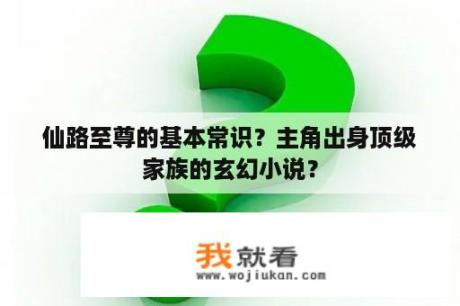 仙路至尊的基本常识？主角出身顶级家族的玄幻小说？