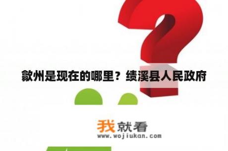 歙州是现在的哪里？绩溪县人民政府