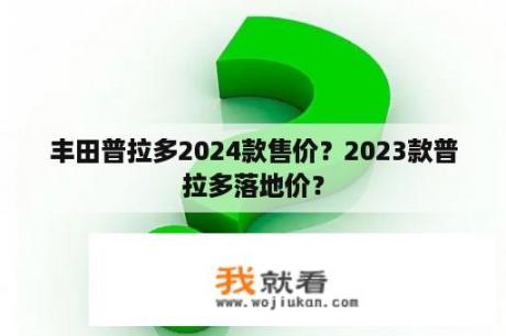 丰田普拉多2024款售价？2023款普拉多落地价？