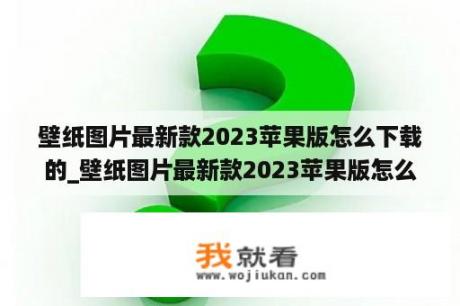 壁纸图片最新款2023苹果版怎么下载的_壁纸图片最新款2023苹果版怎么下载的呢