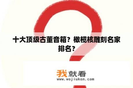 十大顶级古董音箱？橄榄核雕刻名家排名？