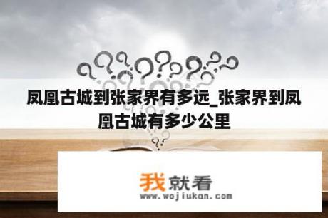 凤凰古城到张家界有多远_张家界到凤凰古城有多少公里
