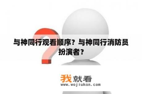 与神同行观看顺序？与神同行消防员扮演者？