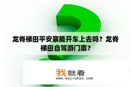 龙脊梯田平安寨能开车上去吗？龙脊梯田自驾游门票？