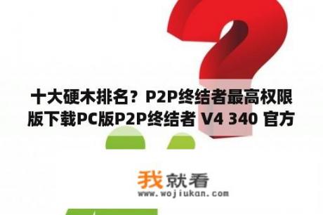 十大硬木排名？P2P终结者最高权限版下载PC版P2P终结者 V4 340 官方最新