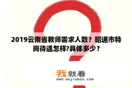 2019云南省教师需求人数？昭通市特岗待遇怎样?具体多少？