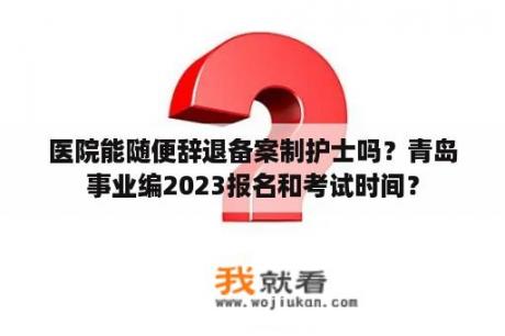 医院能随便辞退备案制护士吗？青岛事业编2023报名和考试时间？