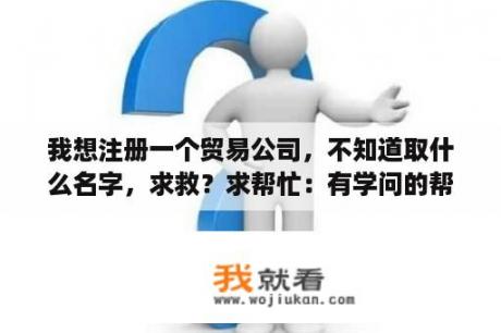 我想注册一个贸易公司，不知道取什么名字，求救？求帮忙：有学问的帮我取个商贸公司的名字3个字的。谢谢？