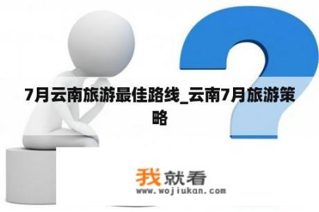 7月云南旅游最佳路线_云南7月旅游策略