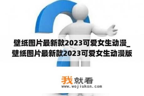 壁纸图片最新款2023可爱女生动漫_壁纸图片最新款2023可爱女生动漫版