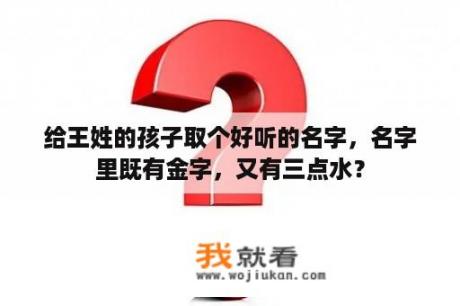 给王姓的孩子取个好听的名字，名字里既有金字，又有三点水？