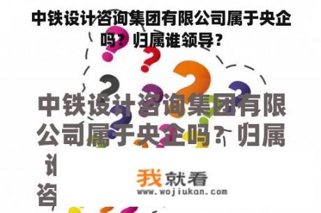 中铁设计咨询集团有限公司属于央企吗？归属谁领导？