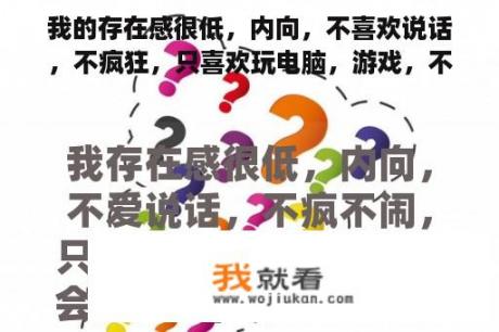 我的存在感很低，内向，不喜欢说话，不疯狂，只喜欢玩电脑，游戏，不交朋友，不喜欢交流，答应自己？