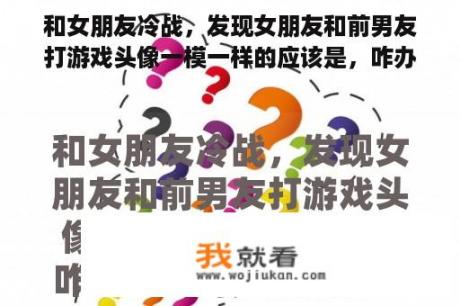 和女朋友冷战，发现女朋友和前男友打游戏头像一模一样的应该是，咋办？他肯定偷偷加回来了？