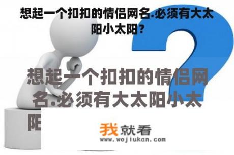 想起一个扣扣的情侣网名.必须有大太阳小太阳？