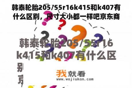 韩泰轮胎205/55r16k415和k407有什么区别，尺寸大小都一样吧京东商城？k407