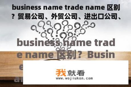 business name trade name 区别？贸易公司、外贸公司、进出口公司、经贸公司的区别？