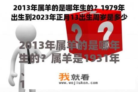 2013年属羊的是哪年生的？1979年出生到2023年正月13出生周岁是多少岁？