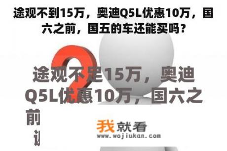 途观不到15万，奥迪Q5L优惠10万，国六之前，国五的车还能买吗？