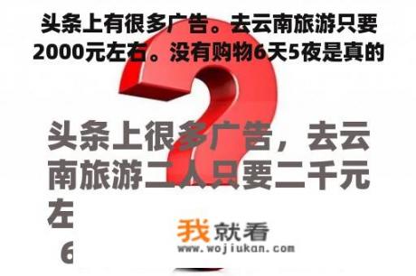 头条上有很多广告。去云南旅游只要2000元左右。没有购物6天5夜是真的吗？